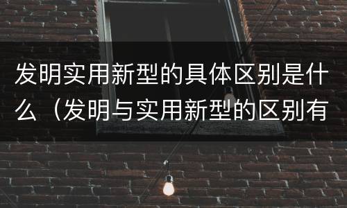 发明实用新型的具体区别是什么（发明与实用新型的区别有哪些）