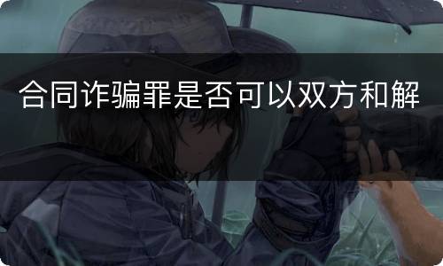 合同诈骗罪是否可以双方和解