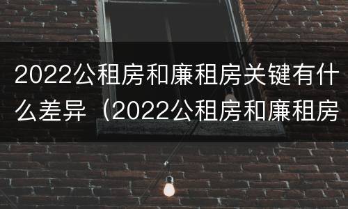 2022公租房和廉租房关键有什么差异（2022公租房和廉租房关键有什么差异呢）