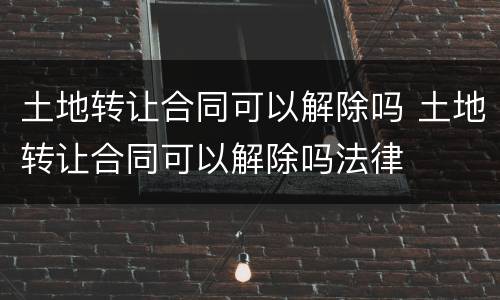 土地转让合同可以解除吗 土地转让合同可以解除吗法律