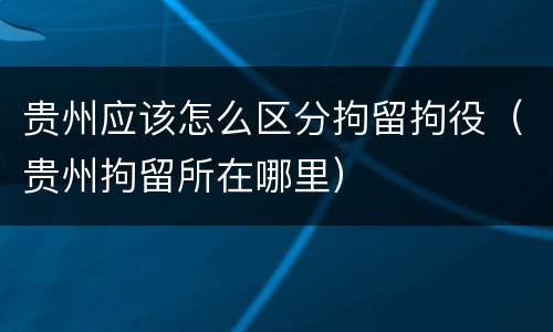 贵州应该怎么区分拘留拘役（贵州拘留所在哪里）