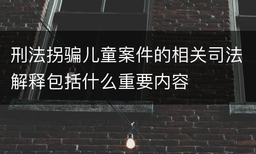 刑法拐骗儿童案件的相关司法解释包括什么重要内容