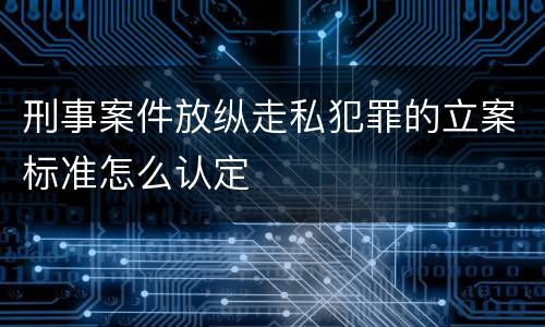 刑事案件放纵走私犯罪的立案标准怎么认定