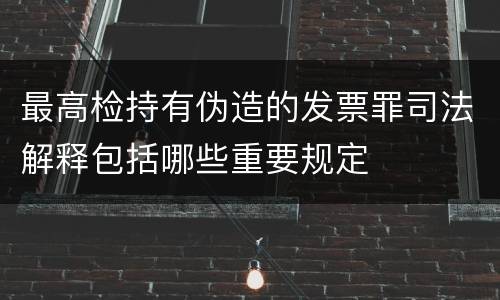 最高检持有伪造的发票罪司法解释包括哪些重要规定