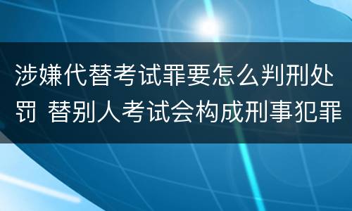 涉嫌代替考试罪要怎么判刑处罚 替别人考试会构成刑事犯罪吗
