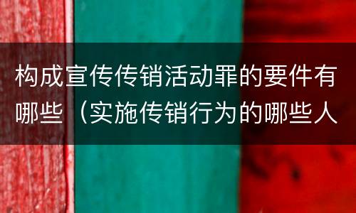 构成宣传传销活动罪的要件有哪些（实施传销行为的哪些人可能构成组织、领导传销活动罪）