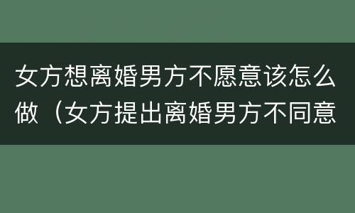 女方想离婚男方不愿意该怎么做（女方提出离婚男方不同意怎样处理）