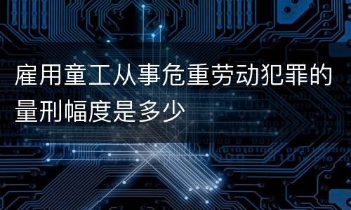 雇用童工从事危重劳动犯罪的量刑幅度是多少