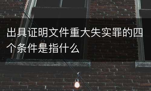 出具证明文件重大失实罪的四个条件是指什么
