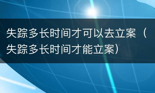 失踪多长时间才可以去立案（失踪多长时间才能立案）