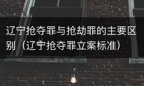 辽宁抢夺罪与抢劫罪的主要区别（辽宁抢夺罪立案标准）