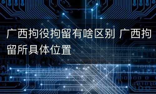 广西拘役拘留有啥区别 广西拘留所具体位置