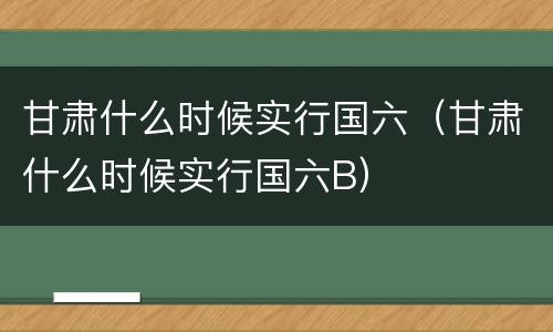 甘肃什么时候实行国六（甘肃什么时候实行国六B）