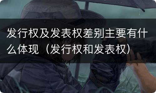 发行权及发表权差别主要有什么体现（发行权和发表权）