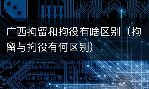 广西拘留和拘役有啥区别（拘留与拘役有何区别）
