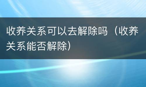 收养关系可以去解除吗（收养关系能否解除）