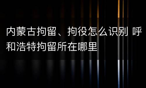 内蒙古拘留、拘役怎么识别 呼和浩特拘留所在哪里