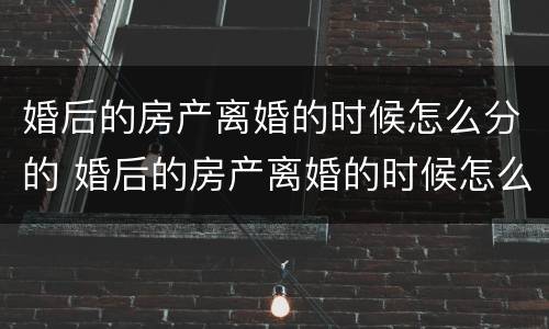 婚后的房产离婚的时候怎么分的 婚后的房产离婚的时候怎么分的呢