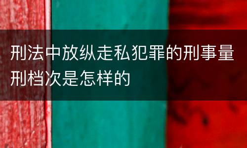 刑法中放纵走私犯罪的刑事量刑档次是怎样的