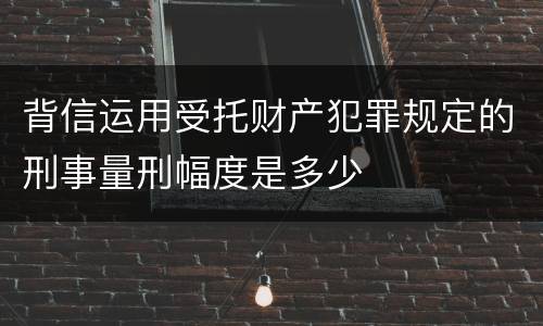 背信运用受托财产犯罪规定的刑事量刑幅度是多少