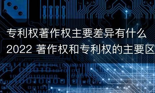 专利权著作权主要差异有什么2022 著作权和专利权的主要区别