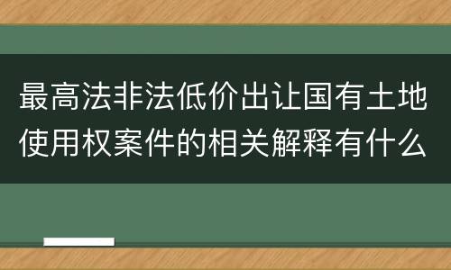 最高法非法低价出让国有土地使用权案件的相关解释有什么主要规定