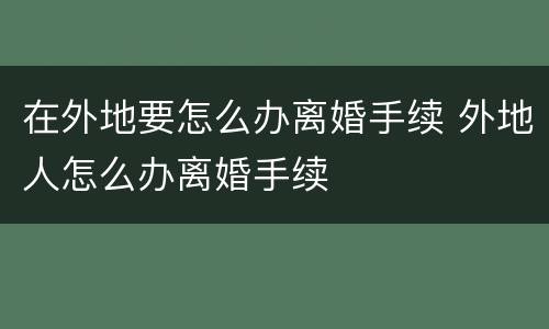在外地要怎么办离婚手续 外地人怎么办离婚手续