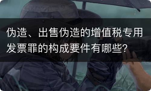 伪造、出售伪造的增值税专用发票罪的构成要件有哪些？