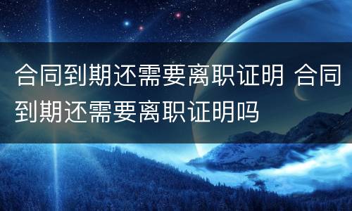 合同到期还需要离职证明 合同到期还需要离职证明吗