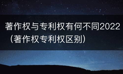 著作权与专利权有何不同2022（著作权专利权区别）