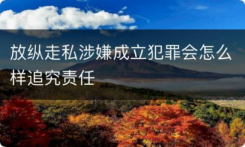 放纵走私涉嫌成立犯罪会怎么样追究责任