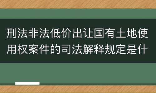刑法非法低价出让国有土地使用权案件的司法解释规定是什么
