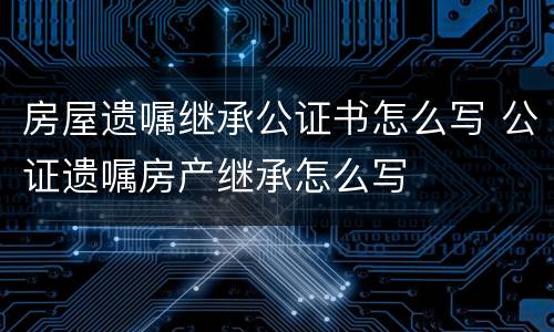 房屋遗嘱继承公证书怎么写 公证遗嘱房产继承怎么写