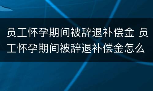 员工怀孕期间被辞退补偿金 员工怀孕期间被辞退补偿金怎么算