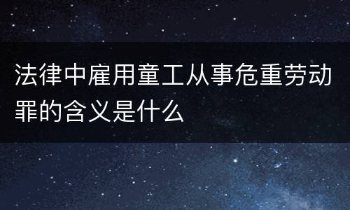 法律中雇用童工从事危重劳动罪的含义是什么