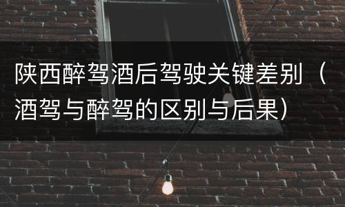 陕西醉驾酒后驾驶关键差别（酒驾与醉驾的区别与后果）