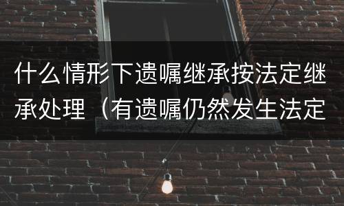什么情形下遗嘱继承按法定继承处理（有遗嘱仍然发生法定继承的情形包括哪些）