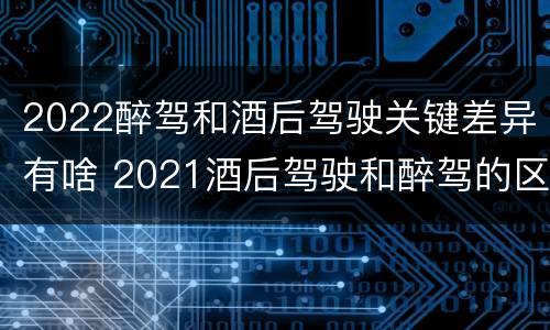 2022醉驾和酒后驾驶关键差异有啥 2021酒后驾驶和醉驾的区别