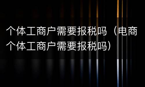 个体工商户需要报税吗（电商个体工商户需要报税吗）