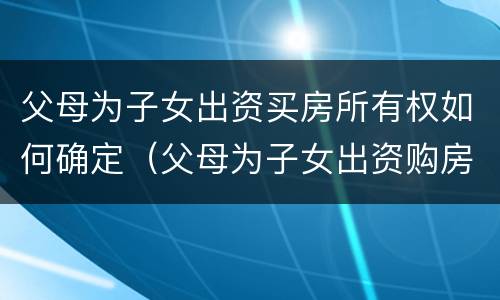 父母为子女出资买房所有权如何确定（父母为子女出资购房所有权归属）