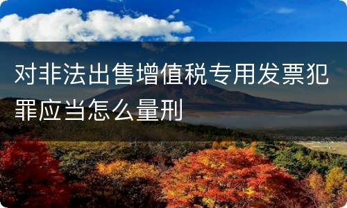 对非法出售增值税专用发票犯罪应当怎么量刑