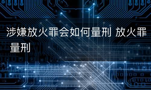 涉嫌放火罪会如何量刑 放火罪 量刑