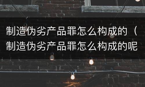 制造伪劣产品罪怎么构成的（制造伪劣产品罪怎么构成的呢）