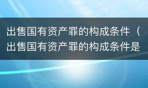 出售国有资产罪的构成条件（出售国有资产罪的构成条件是）