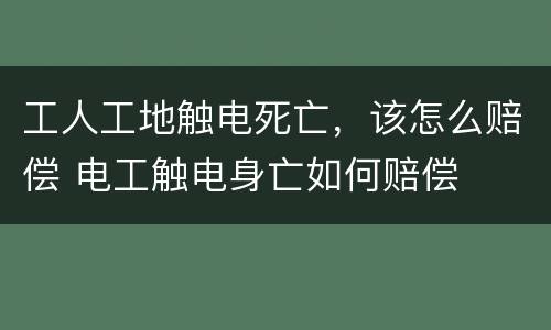工人工地触电死亡，该怎么赔偿 电工触电身亡如何赔偿