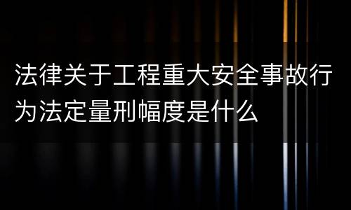 法律关于工程重大安全事故行为法定量刑幅度是什么