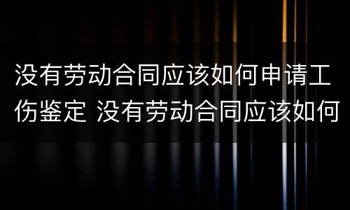 没有劳动合同应该如何申请工伤鉴定 没有劳动合同应该如何申请工伤鉴定赔偿