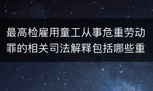 最高检雇用童工从事危重劳动罪的相关司法解释包括哪些重要内容
