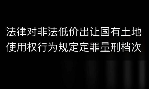 法律对非法低价出让国有土地使用权行为规定定罪量刑档次是多少