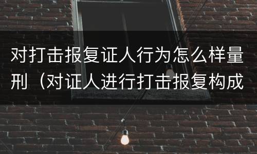 对打击报复证人行为怎么样量刑（对证人进行打击报复构成什么罪）